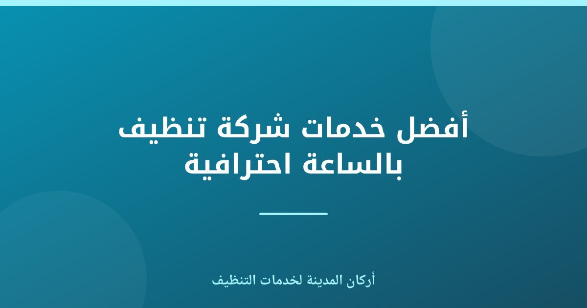 أفضل خدمات شركة تنظيف بالساعة احترافية